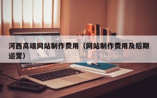 六安河西高端网站制作费用（网站制作费用及后期运营）