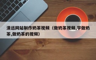 六安清远网站制作奶茶视频（做奶茶视频,学做奶茶,做奶茶的视频）