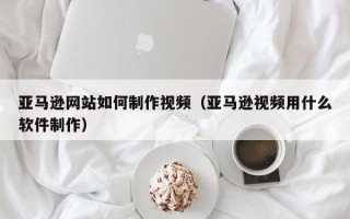 六安亚马逊网站如何制作视频（亚马逊视频用什么软件制作）