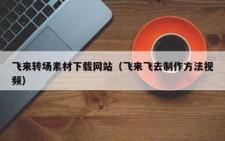 六安飞来转场素材下载网站（飞来飞去制作方法视频）