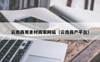 六安云南商用素材商家网站（云南商户平台）