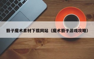 六安骰子魔术素材下载网站（魔术骰子游戏攻略）